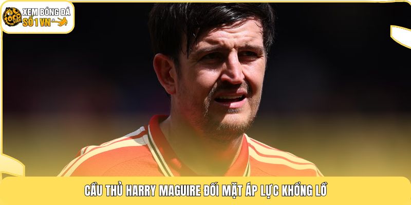 Cầu thủ Harry Maguire đối mặt áp lực khổng lồ