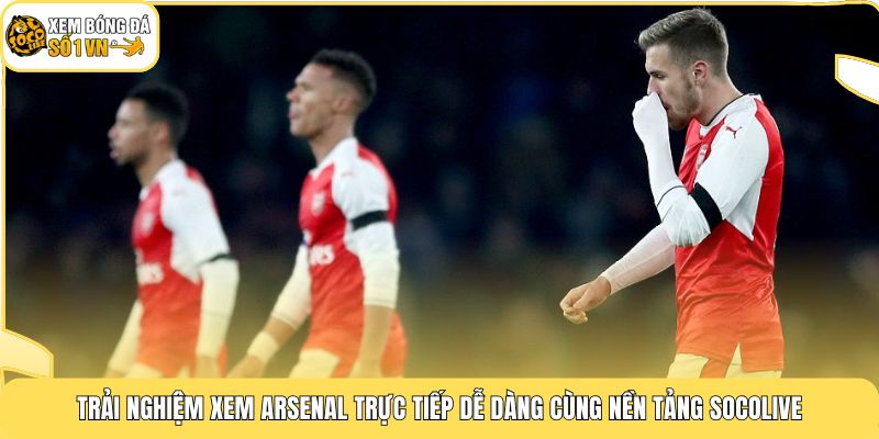 Trải nghiệm xem Arsenal trực tiếp dễ dàng cùng nền tảng Socolive